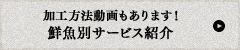 加工方法動画もあります!鮮魚別サービス紹介